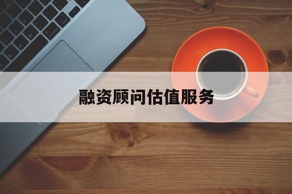 融资顾问估值服务(融资顾问估值服务怎么做)菏泽市