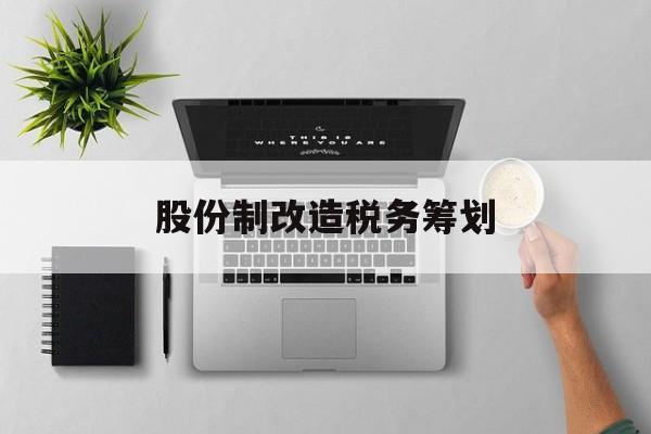 股份制改造税务筹划(企业股份改造如何进行)菏泽市